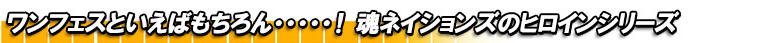 ワンフェスといえばもちろん・・・・・！魂ネイションズのヒロインシリーズ