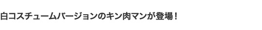 白コスチュームバージョンのキン肉マンが登場！