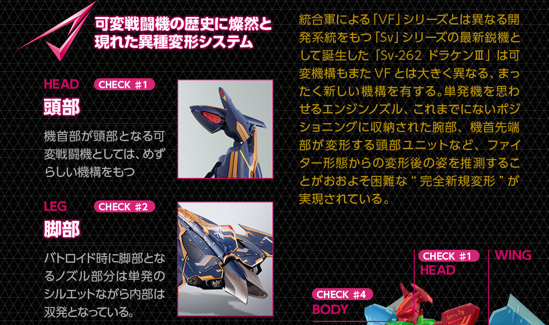 可変戦闘機の歴史に燦然と現れた異種変形システム 頭部 機種部が頭部となる可変戦闘機としては、めずらしい機構をもつ 脚部 バトロイド時に脚部となるノズル部分は単発のシルエットながら内部は双発となっている。