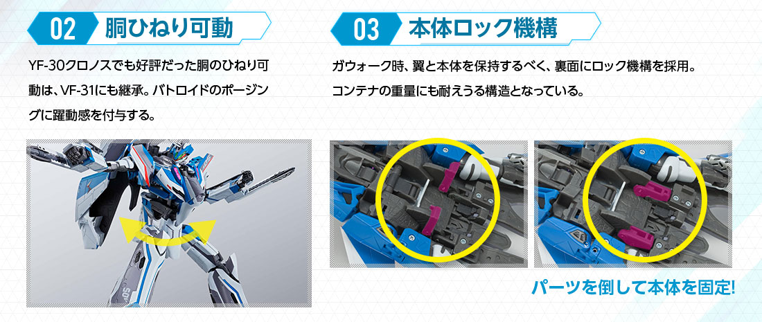 02 胴ひねり可動 YF-30クロノスでも好評だった胴のひねり可動は、VF-31にも継承。バトロイドのポージングに躍動感を付与する。