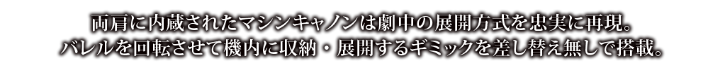 両肩に内臓されたマシンキャンは劇中の展開方式を忠実に再現。バレルを回転させて機内に収納・展開するギミックを差し替え無しで搭載。