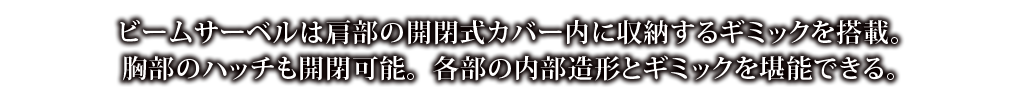 ビームサーベルは肩部の開閉式カバー内に収納するギミックを搭載。胸部のハッチも開閉可能。各部の内部造形とギミックを堪能できる。