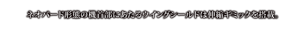 ネオバード形態の機首部にあたるウイングシールドは伸縮ギミックを搭載。