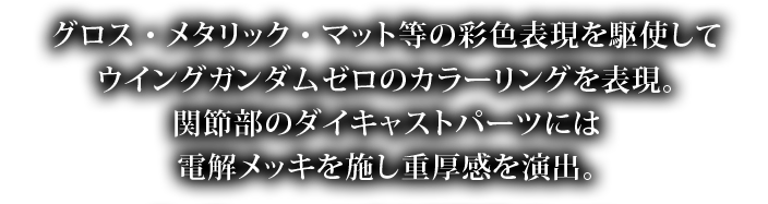 グロス・メタリック・マット等の彩色表現を駆使してウイングガンダムゼロのカラーリングを表現。関節部のダイキャストパーツには電解メッキを施し重量感を演出。