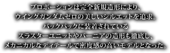 プロポーションは完全新規造形により、ウイングガンダムゼロの美しいシルエットを追及。バックパックに装着されているスラスターユニットやバーニアの造形も徹底し、メカニカルなディテールで密度感の高いモデルとなった。