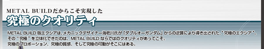 METAL BUILDだからこそ実現した究極のクオリティ METAL BUILD版エクシアは、メカニックデザイナー海老川氏が「ダブルオーガンダム」からの逆算により導き出された、“究極のエクシア”。その“究極”を立体化できたのは、METAL BUILDならではのクオリティがあってこそ。