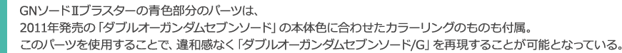GNソードⅡブラスターの青色部分のパーツは、2011年発売の「ダブルオーガンダムセブンソード」の本体色に合わせたカラーリングのものも付属。このパーツを使用することで、違和感なく「ダブルオーガンダムセブンソード/G」を再現することが可能となっている。
