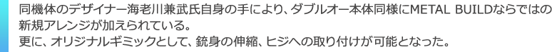 同機体のデザイナー海老川兼武氏自身の手により、ダブルオー本体同様にMETAL BUILDならではの
新規アレンジが加えられている。更に、オリジナルギミックとして、銃身の伸縮、ヒジへの取り付けが可能となった。