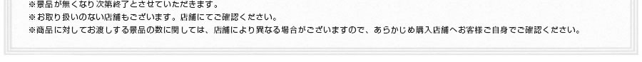 ※景品が無くなり次第終了とさせていただきます。※お取り扱いのない店舗もございます。店舗にてご確認ください。※商品に対してお渡しする景品の数に関しては、店舗により異なる場合がございますので、あらかじめ購入店舗へお客様ご自身でご確認ください。