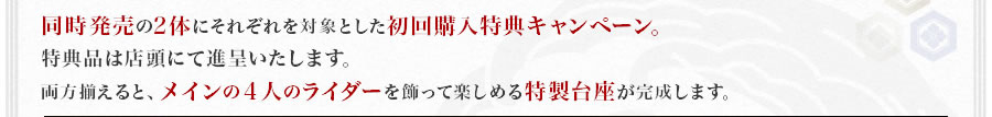 同時発売の2体にそれぞれを対象とした初回購入特典キャンペーン。特典品は店頭にて進呈いたします。両方揃えると、メインの４人のライダーを飾って楽しめる特製台座が完成します。