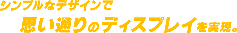シンプルなデザインで思い通りのディスプレイを実現。