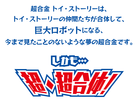 超合金トイ・ストーリーは、トイ・ストーリーの仲間たちが合体して、巨大ロボットになる、今まで見たことのないような夢の超合金です。しかも…超・超合体!