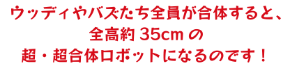 ウッディやバズたちが全員合体すると、全校約35cmの超・超合体ロボットになるのです！