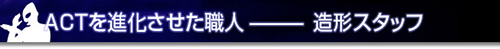 ACTを進化させた職人－造形スタッフ
