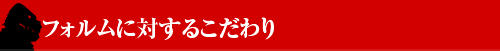 ■フォルムに対するこだわり