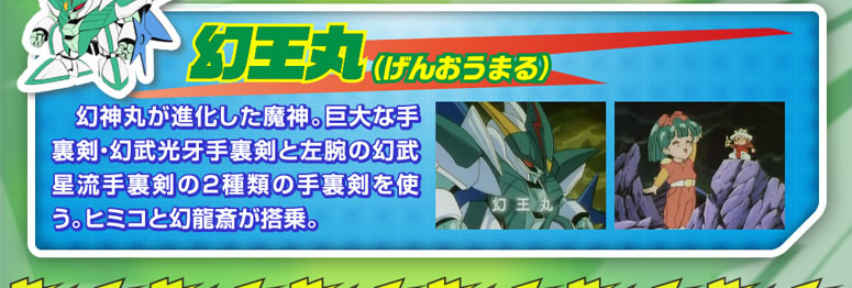 幻王丸 幻神丸が進化した魔神。巨大な手裏剣・幻武光牙手裏剣と左腕の幻武星流手裏剣の2種類の手裏剣を使う。ヒミコと幻龍斉が搭乗。